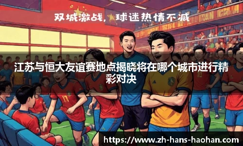江苏与恒大友谊赛地点揭晓将在哪个城市进行精彩对决